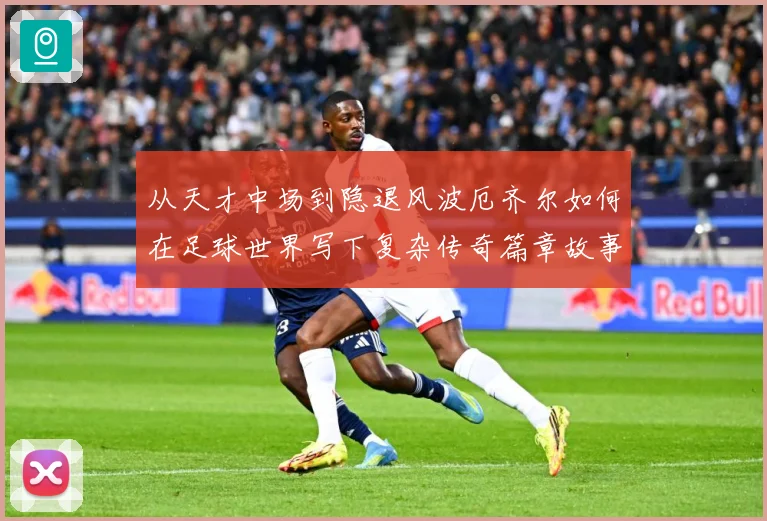 从天才中场到隐退风波厄齐尔如何在足球世界写下复杂传奇篇章故事战术观察-深度解析