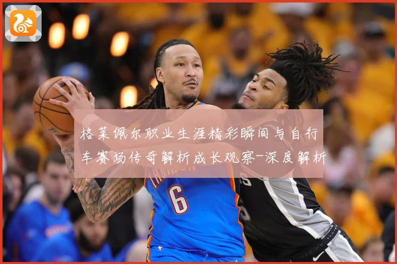 格莱佩尔职业生涯精彩瞬间与自行车赛场传奇解析成长观察-深度解析