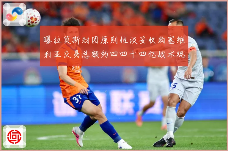 曝拉莫斯财团原则性谈妥收购塞维利亚交易总额约四四十四亿战术观察-深度解析