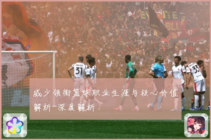 威少领衔篮球职业生涯与核心价值解析-深度解析