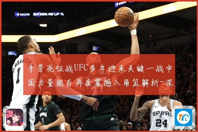 李景亮征战UFC多年迎来关键一战中国力量能否再度震撼八角笼解析-深度解析