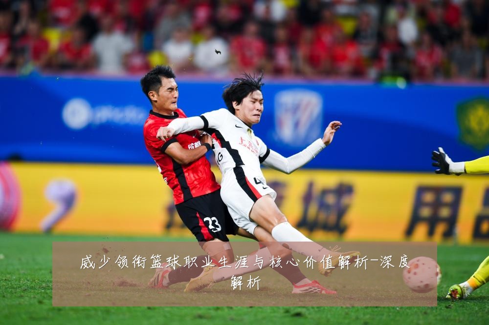 威少领衔篮球职业生涯与核心价值解析-深度解析